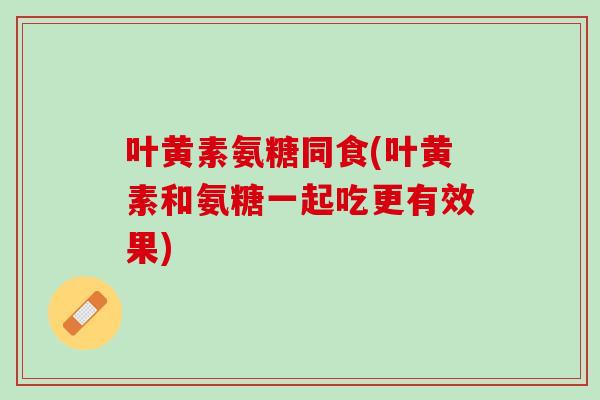 叶黄素氨糖同食(叶黄素和氨糖一起吃更有效果)