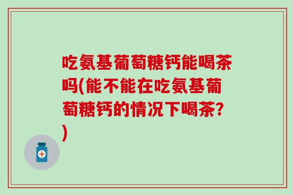 吃氨基葡萄糖钙能喝茶吗(能不能在吃氨基葡萄糖钙的情况下喝茶？)