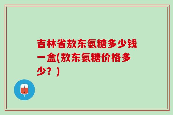 吉林省敖东氨糖多少钱一盒(敖东氨糖价格多少？)