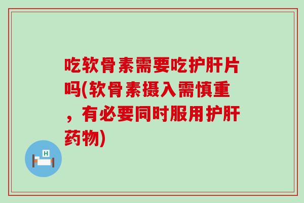 吃软骨素需要吃护肝片吗(软骨素摄入需慎重，有必要同时服用护肝药物)
