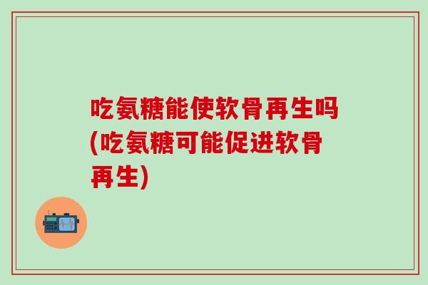 吃氨糖能使软骨再生吗(吃氨糖可能促进软骨再生)
