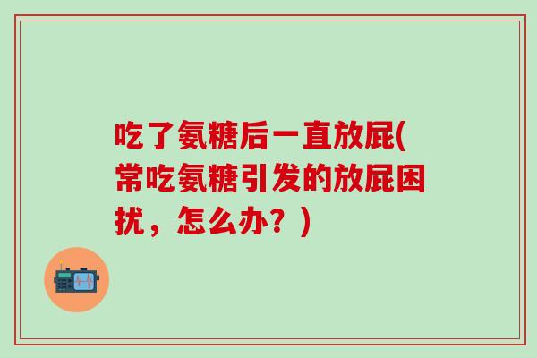 吃了氨糖后一直放屁(常吃氨糖引发的放屁困扰，怎么办？)