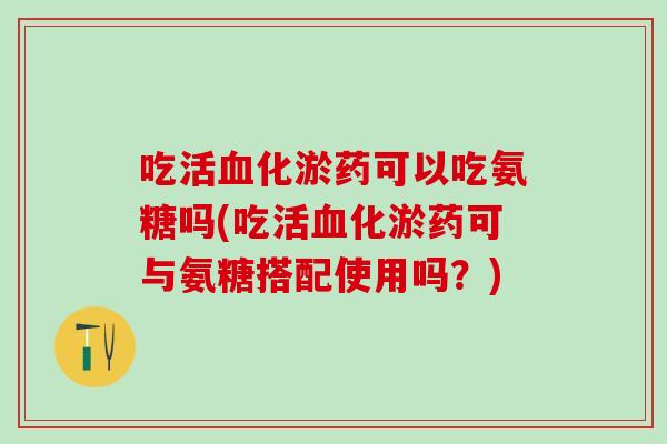 吃活血化淤药可以吃氨糖吗(吃活血化淤药可与氨糖搭配使用吗？)