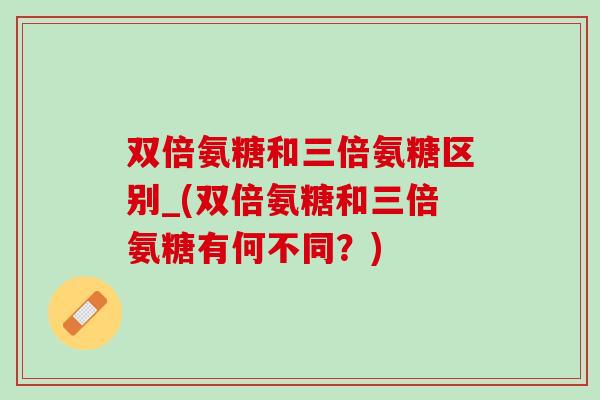 双倍氨糖和三倍氨糖区别_(双倍氨糖和三倍氨糖有何不同？)