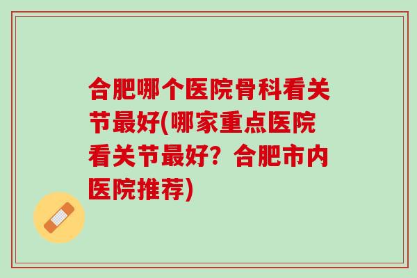合肥哪个医院骨科看关节最好(哪家重点医院看关节最好？合肥市内医院推荐)