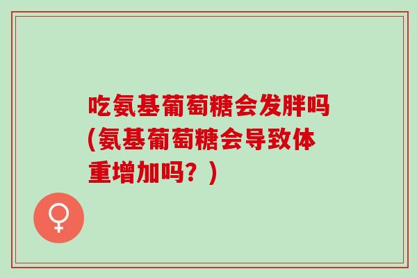 吃氨基葡萄糖会发胖吗(氨基葡萄糖会导致体重增加吗？)