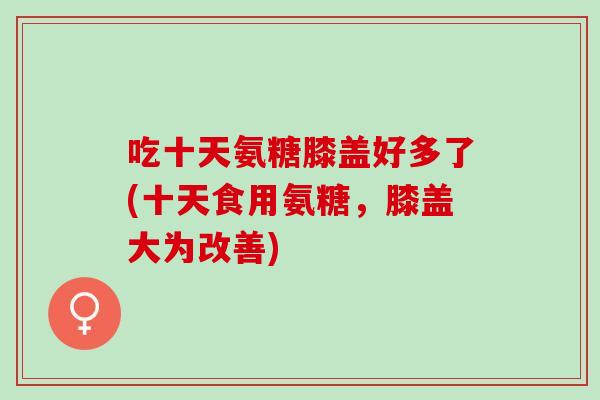 吃十天氨糖膝盖好多了(十天食用氨糖，膝盖大为改善)