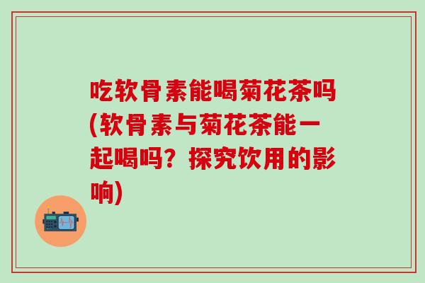 吃软骨素能喝菊花茶吗(软骨素与菊花茶能一起喝吗？探究饮用的影响)