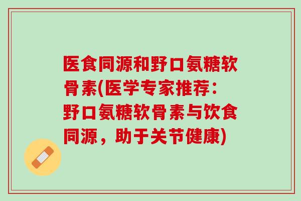 医食同源和野口氨糖软骨素(医学专家推荐：野口氨糖软骨素与饮食同源，助于关节健康)