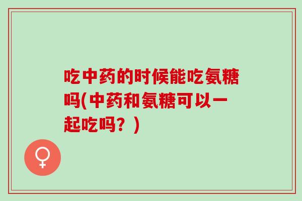 吃中药的时候能吃氨糖吗(中药和氨糖可以一起吃吗？)