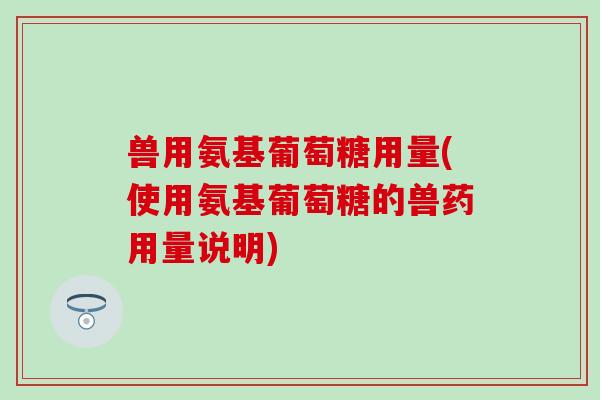 兽用氨基葡萄糖用量(使用氨基葡萄糖的兽药用量说明)