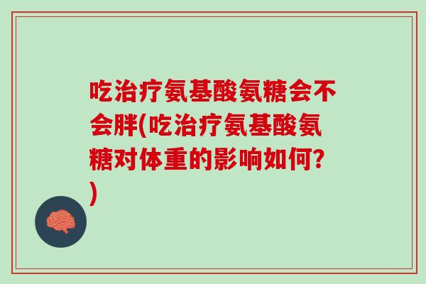 吃治疗氨基酸氨糖会不会胖(吃治疗氨基酸氨糖对体重的影响如何？)