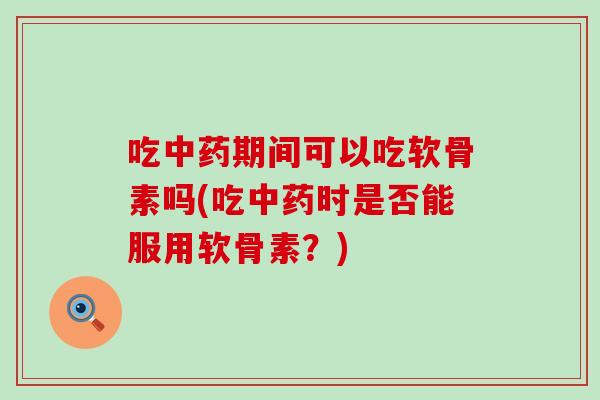 吃中药期间可以吃软骨素吗(吃中药时是否能服用软骨素？)