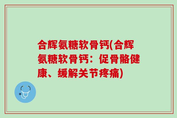 合辉氨糖软骨钙(合辉氨糖软骨钙：促骨骼健康、缓解关节疼痛)