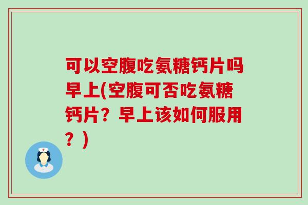 可以空腹吃氨糖钙片吗早上(空腹可否吃氨糖钙片？早上该如何服用？)