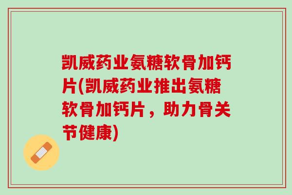 凯威药业氨糖软骨加钙片(凯威药业推出氨糖软骨加钙片，助力骨关节健康)