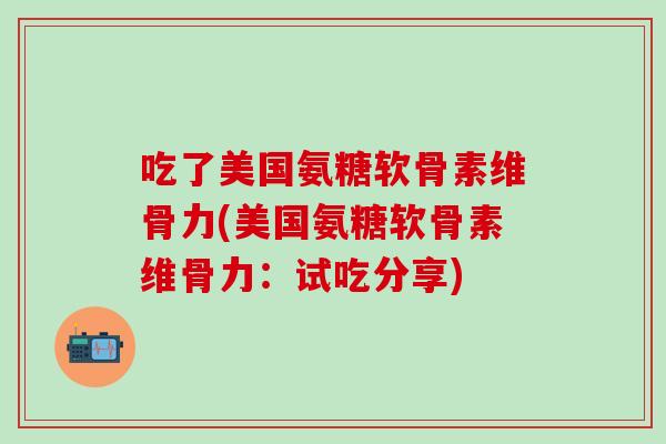 吃了美国氨糖软骨素维骨力(美国氨糖软骨素维骨力：试吃分享)