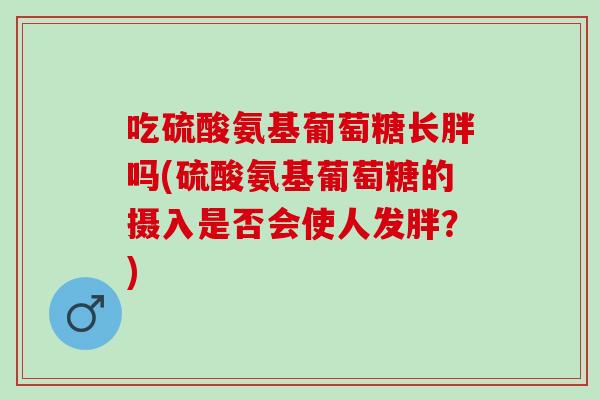 吃硫酸氨基葡萄糖长胖吗(硫酸氨基葡萄糖的摄入是否会使人发胖？)