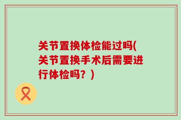 关节置换体检能过吗(关节置换手术后需要进行体检吗？)