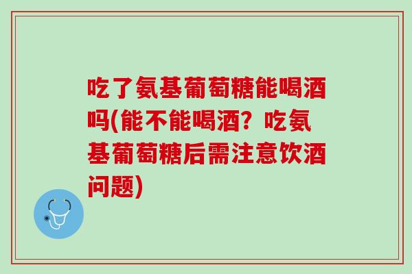 吃了氨基葡萄糖能喝酒吗(能不能喝酒？吃氨基葡萄糖后需注意饮酒问题)