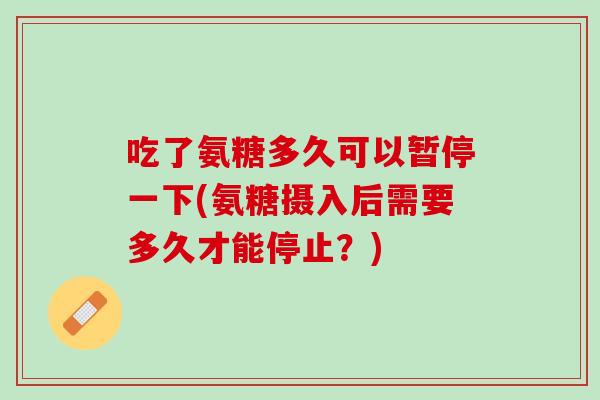 吃了氨糖多久可以暂停一下(氨糖摄入后需要多久才能停止？)