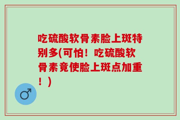 吃硫酸软骨素脸上斑特别多(可怕！吃硫酸软骨素竟使脸上斑点加重！)