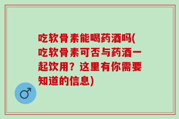 吃软骨素能喝药酒吗(吃软骨素可否与药酒一起饮用？这里有你需要知道的信息)
