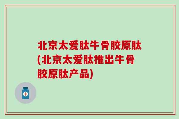 北京太爱肽牛骨胶原肽(北京太爱肽推出牛骨胶原肽产品)