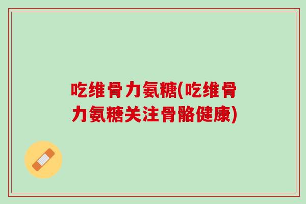 吃维骨力氨糖(吃维骨力氨糖关注骨骼健康)