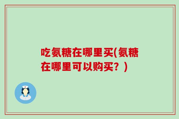 吃氨糖在哪里买(氨糖在哪里可以购买？)