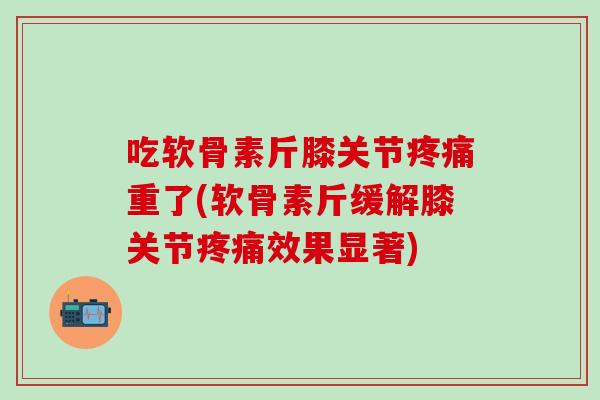 吃软骨素斤膝关节疼痛重了(软骨素斤缓解膝关节疼痛效果显著)