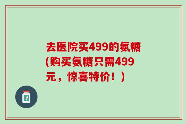 去医院买499的氨糖(购买氨糖只需499元，惊喜特价！)