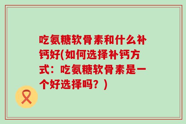 吃氨糖软骨素和什么补钙好(如何选择补钙方式：吃氨糖软骨素是一个好选择吗？)
