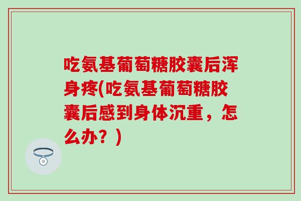 吃氨基葡萄糖胶囊后浑身疼(吃氨基葡萄糖胶囊后感到身体沉重，怎么办？)