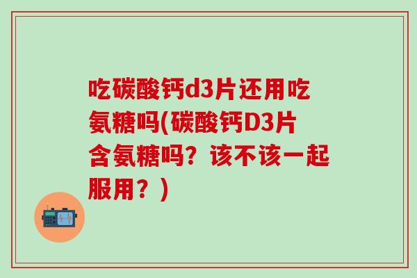 吃碳酸钙d3片还用吃氨糖吗(碳酸钙D3片含氨糖吗？该不该一起服用？)