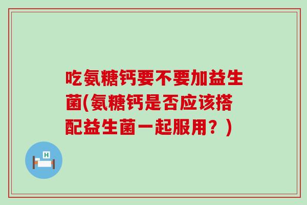 吃氨糖钙要不要加益生菌(氨糖钙是否应该搭配益生菌一起服用？)