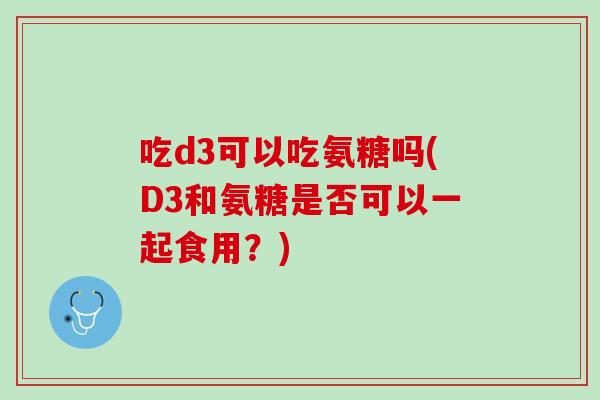 吃d3可以吃氨糖吗(D3和氨糖是否可以一起食用？)