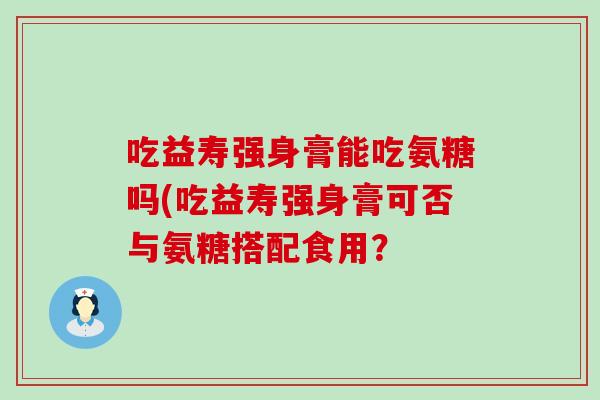 吃益寿强身膏能吃氨糖吗(吃益寿强身膏可否与氨糖搭配食用？