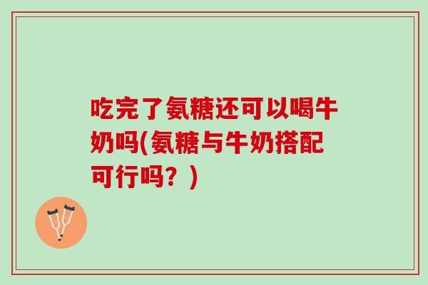 吃完了氨糖还可以喝牛奶吗(氨糖与牛奶搭配可行吗？)