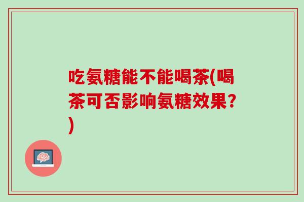 吃氨糖能不能喝茶(喝茶可否影响氨糖效果？)