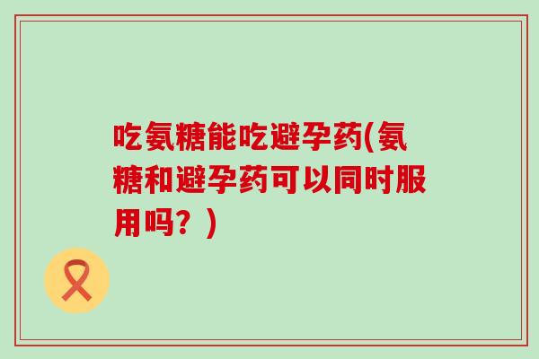 吃氨糖能吃避孕药(氨糖和避孕药可以同时服用吗？)