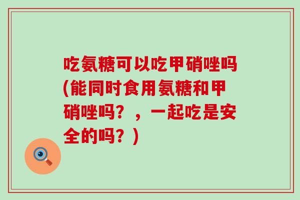 吃氨糖可以吃甲硝唑吗(能同时食用氨糖和甲硝唑吗？，一起吃是安全的吗？)