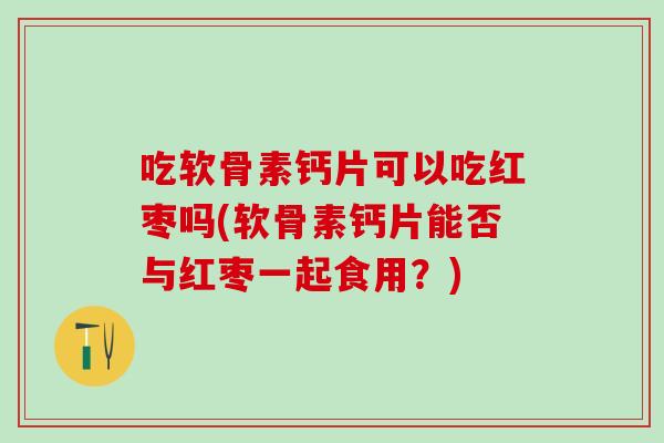 吃软骨素钙片可以吃红枣吗(软骨素钙片能否与红枣一起食用？)