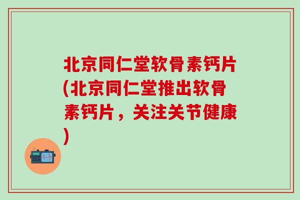 北京同仁堂软骨素钙片(北京同仁堂推出软骨素钙片，关注关节健康)