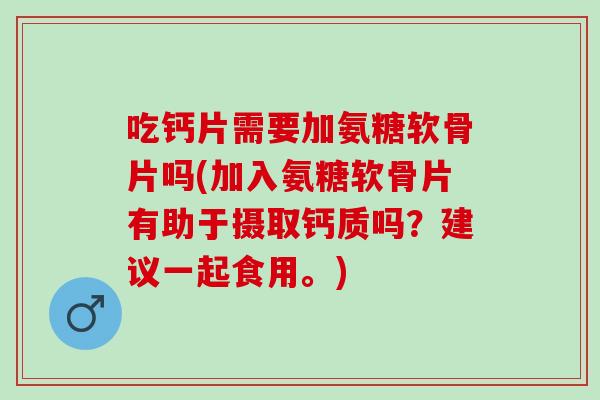 吃钙片需要加氨糖软骨片吗(加入氨糖软骨片有助于摄取钙质吗？建议一起食用。)