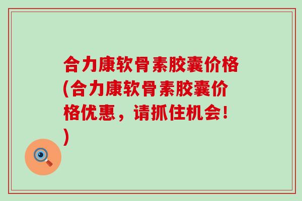 合力康软骨素胶囊价格(合力康软骨素胶囊价格优惠，请抓住机会！)