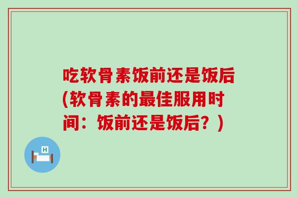 吃软骨素饭前还是饭后(软骨素的最佳服用时间：饭前还是饭后？)