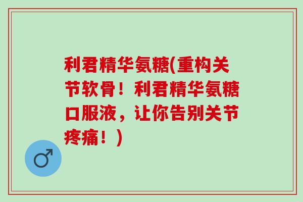 利君精华氨糖(重构关节软骨！利君精华氨糖口服液，让你告别关节疼痛！)