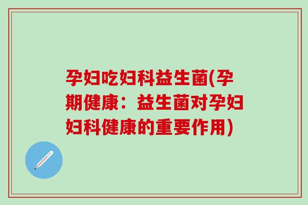 孕妇吃妇科益生菌(孕期健康：益生菌对孕妇妇科健康的重要作用)