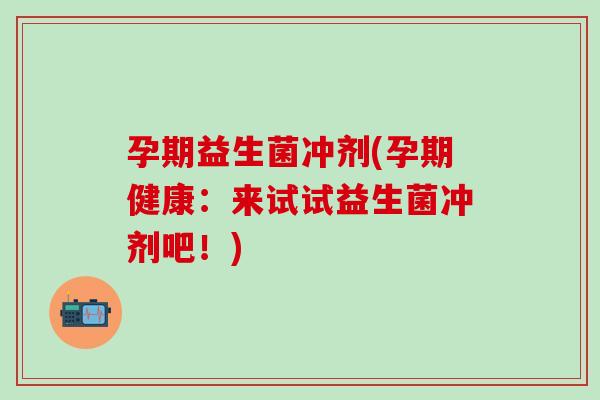 孕期益生菌冲剂(孕期健康：来试试益生菌冲剂吧！)